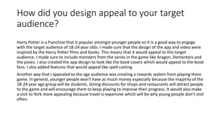 How did you design appeal to your target
audience?
Harry Potter is a franchise that it popular amongst younger people so it is a good way to engage
with the target audience of 18-24 year olds. I made sure that the design of the app and video were
inspired by the Harry Potter films and books. This means that it would appeal to this target
audience. I made sure to include monsters from the series in the game like Aragon, Dementors and
the pixies. I also created the app design to look like the book covers which would appeal to the book
fans. I also added features that would appeal like spell casting.
Another way that I appealed to the age audience was creating a rewards system from playing them
game. In general, younger people won't have as much money especially because the majority of the
18-24 year age group will be students. Giving discounts for shops and restaurants will attract people
to the game and will encourage them to keep playing to improve their progress. It would also make
a visit to York more appealing because travel is expensive which will be why young people don’t visit
often.
 