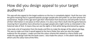 How did you design appeal to your target
audience?
This app will also appeal to the target audience as the tour is completely digital. I built the tour into
the game meaning that it is geared towards younger people who will prefer to use their phones for
convenience. People of this age won’t get their information from brochures and will prefer to have
all their information in one place on their phone. It is also a tour that is built into the game features
meaning that it would be more attractive to younger people who might not be as interested in the
historical side of York. It means they can see the sights in York whilst being entertained by a game.
I also took a lot of inspiration from the books and films to make the design of the advert and App.
This was to make sure that it would appeal to the Harry Potter fans who are also the target
audience for this project. I made sure that the colour scheme felt related to a Harry Potter and
made the app design look like the book covers. I also made the colours in the advert look darker
which suits the colour tone of the films.
 