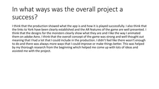 In what ways was the overall project a
success?
I think that the production showed what the app is and how it is played successfully. I also think that
the links to York have been clearly established and the AR features of the game are well presented. I
think that the designs for the monsters clearly show what they are and I like the way I animated
them on adobe Aero. I think that the overall concept of the game was strong and well thought out
meaning that I had a lot that I could include in the production. I didn’t feel like there wasn't enough
to do and there was always more ways that I could improve or make things better. This was helped
by my thorough research from the beginning which helped me come up with lots of ideas and
assisted me with the project.
 