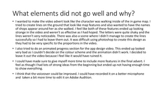 What elements did not go well and why?
• I wanted to make the video advert look like the character was walking inside of the in game map. I
tried to create lines on the ground that look like map features and also wanted to have the names
of shops appear around her as she walked. I feel like both of these features ended up looking
strange in the video and weren’t as effective as I had hoped. The letters were quite shaky and the
lines weren’t very noticeable. There was also a scene where I didn’t manage to create the lines
successfully so I had to leave them out. It was difficult using photoshop to create this design as
they had to be very specific to the proportions in the video.
• I also tried to do an animated progress section for the app design video. This ended up looked
very bad as I couldn’t decide on the colour scheme and the animation didn’t work. I decided to
leave it out the video because I feel like it would have ruined it.
• I could have made sure to give myself more time to include more features in the final advert. I
feel as though I had lots of strong ideas from the beginning but ended up not having enough time
to show everything.
• I think that the voiceover could be improved. I could have recorded it on a better microphone
and taken a bit more time to edit it on Adobe Audition.
 