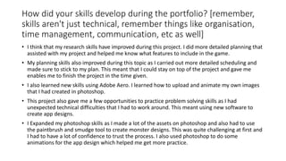 How did your skills develop during the portfolio? [remember,
skills aren't just technical, remember things like organisation,
time management, communication, etc as well]
• I think that my research skills have improved during this project. I did more detailed planning that
assisted with my project and helped me know what features to include in the game.
• My planning skills also improved during this topic as I carried out more detailed scheduling and
made sure to stick to my plan. This meant that I could stay on top of the project and gave me
enables me to finish the project in the time given.
• I also learned new skills using Adobe Aero. I learned how to upload and animate my own images
that I had created in photoshop.
• This project also gave me a few opportunities to practice problem solving skills as I had
unexpected technical difficulties that I had to work around. This meant using new software to
create app designs.
• I Expanded my photoshop skills as I made a lot of the assets on photoshop and also had to use
the paintbrush and smudge tool to create monster designs. This was quite challenging at first and
I had to have a lot of confidence to trust the process. I also used photoshop to do some
animations for the app design which helped me get more practice.
 