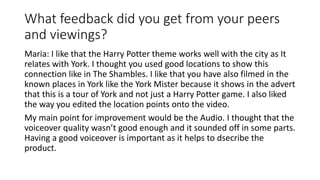 What feedback did you get from your peers
and viewings?
Maria: I like that the Harry Potter theme works well with the city as It
relates with York. I thought you used good locations to show this
connection like in The Shambles. I like that you have also filmed in the
known places in York like the York Mister because it shows in the advert
that this is a tour of York and not just a Harry Potter game. I also liked
the way you edited the location points onto the video.
My main point for improvement would be the Audio. I thought that the
voiceover quality wasn’t good enough and it sounded off in some parts.
Having a good voiceover is important as it helps to dsecribe the
product.
 