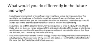 What would you do differently in the future
and why?
• I would experiment with all of the software that I might use before starting production. This
would give me the chance to familiarize myself with new software so that I can use it for
production. It would also give me time to plan ahead incase it requires certain footage. I would
also be able to find alternative software incase there is an issue with something.
• I would also try and film at earlier time when town is quieter to avoid the busy streets. I found
that a lot of my shots got ruined because of this and required me to refilm footage at later times. I
would make sure to think of these things in advance and take it into consideration so that there
are no issues, and I can use my time more efficiently.
• I would take some more time to animate the app to show how the game looks when someone is
actually playing. This would show off my concept a lot better as I feel that I had a lot of ideas for
the game that didn’t get shown in the final concepts.
 