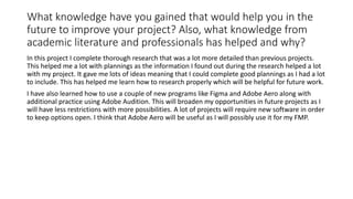 What knowledge have you gained that would help you in the
future to improve your project? Also, what knowledge from
academic literature and professionals has helped and why?
In this project I complete thorough research that was a lot more detailed than previous projects.
This helped me a lot with plannings as the information I found out during the research helped a lot
with my project. It gave me lots of ideas meaning that I could complete good plannings as I had a lot
to include. This has helped me learn how to research properly which will be helpful for future work.
I have also learned how to use a couple of new programs like Figma and Adobe Aero along with
additional practice using Adobe Audition. This will broaden my opportunities in future projects as I
will have less restrictions with more possibilities. A lot of projects will require new software in order
to keep options open. I think that Adobe Aero will be useful as I will possibly use it for my FMP.
 