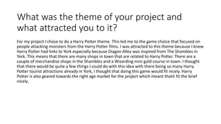 What was the theme of your project and
what attracted you to it?
For my project I chose to do a Harry Potter theme. This led me to the game choice that focused on
people attacking monsters from the Harry Potter films. I was attracted to this theme because I knew
Harry Potter had links to York especially because Diagon Alley was inspired from The Shambles in
York. This means that there are many shops in town that are related to Harry Potter. There are a
couple of merchandise shops in the Shambles and a Wizarding mini gold course in town. I thought
that there would be quite a few things I could do with this idea with there being so many Harry
Potter tourist attractions already in York, I thought that doing this game would fit nicely. Harry
Potter is also geared towards the right age market for the project which meant thatit fit the brief
nicely.
 
