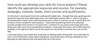 How could you develop your skills for future projects? Please
identify the appropriate resources and courses. For example,
webpages, tutorials, books, short courses and qualifications.
For the future I could spend more time working with adobe Aero. I thought that was a good app and
would like to go into more detail about how I can make better projects with it. I think it can give a
lot of potential to create some really interesting work as there is a lot you can do. It would allow me
to have a similar concept for future projects . I could start by watching some more advanced
tutorials and get more practice in my spare time. I could see if I can create some things with more
detail and create some more complicated animations. I know that there were a lot of other features
available on the app that I didn’t use for this project so I would like to see how else I can use this
App.
I could also look at some books that could help me develop better filming skills. This could help me
learn a lot of information about video making that I would otherwise not know. Reading can be a
good way to help improve skills and would help me in the future.
 