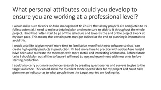 What personal attributes could you develop to
ensure you are working at a professional level?
I would make sure to work on time management to ensure that all my projects are completed to its
fullest potential. I need to make a detailed plan and make sure to stick to it throughout the whole
project. I find that I often start to go off the schedule and towards the end of the project I work at
my own pace. This means that certain parts may get rushed at the end so planning is important to
avoid this.
I would also like to give myself more time to familiarize myself with new software so that I can
create high quality products in production. If I had more time to practice with adobe Aero I might
have been able to create the monsters with more detail and interesting animations. Before future
tasks I should plan out all the software I will need to use and experiment with new ones before
starting production.
I could also carry out more audience research by creating questionaries and surveys to give to the
target audience. This would allow me to collect more specific data for my project and could have
given me an indicator as to what people from the target market are looking for.
 