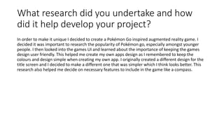 What research did you undertake and how
did it help develop your project?
In order to make it unique I decided to create a Pokémon Go inspired augmented reality game. I
decided it was important to research the popularity of Pokémon go, especially amongst younger
people. I then looked into the games UI and learned about the importance of keeping the games
design user friendly. This helped me create my own apps design as I remembered to keep the
colours and design simple when creating my own app. I originally created a different design for the
title screen and I decided to make a different one that was simpler which I think looks better. This
research also helped me decide on necessary features to include in the game like a compass.
 