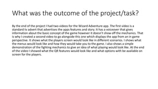 What was the outcome of the project/task?
By the end of the project I had two videos for the Wizard Adventure app. The first video is a
standard tv advert that advertises the apps features and story. It has a voiceover that gives
information about the basic concept of the game however it doesn’t show off the mechanics. That
is why I created a second video to go alongside this one which displays the app from an in game
perspective. It shows what the players screen would look like in different scenarios. I shows what
the menus would look like and how they would take you to the game. I also shows a simple
demonstration of the fighting mechanics to give an idea of what playing would look like. At the end
of the video I showed what the QR features would look like and what options with be available on
screen for the players.
 