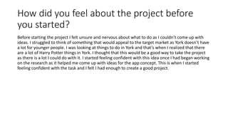 How did you feel about the project before
you started?
Before starting the project I felt unsure and nervous about what to do as I couldn’t come up with
ideas. I struggled to think of something that would appeal to the target market as York doesn’t have
a lot for younger people. I was looking at things to do in York and that’s when I realized that there
are a lot of Harry Potter things in York. I thought that this would be a good way to take the project
as there is a lot I could do with it. I started feeling confident with this idea once I had began working
on the research as it helped me come up with ideas for the app concept. This is when I started
feeling confident wIth the task and I felt I had enough to create a good project.
 