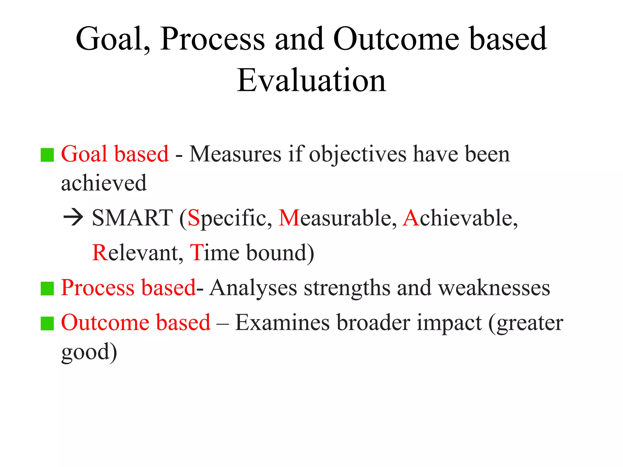 Goal, Process and Outcome based
Evaluation
Goal based - Measures if objectives have been
achieved
 SMART (Specific, Measurable, Achievable,
Relevant, Time bound)
Process based- Analyses strengths and weaknesses
Outcome based – Examines broader impact (greater
good)
 
