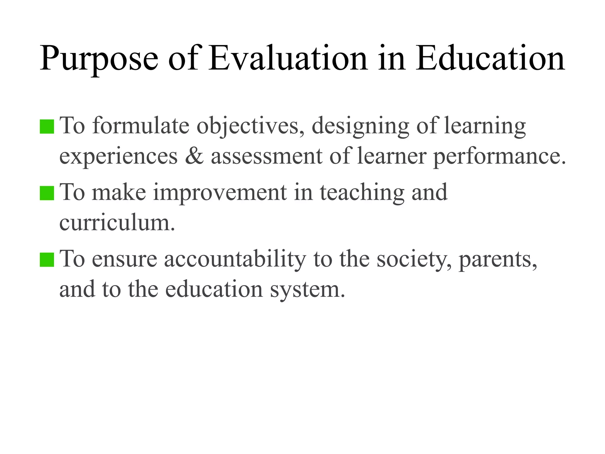 Purpose of Evaluation in Education
To formulate objectives, designing of learning
experiences & assessment of learner performance.
To make improvement in teaching and
curriculum.
To ensure accountability to the society, parents,
and to the education system.
 
