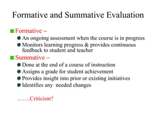 Formative and Summative Evaluation
Formative –
An ongoing assessment when the course is in progress
Monitors learning progress & provides continuous
feedback to student and teacher
Summative –
Done at the end of a course of instruction
Assigns a grade for student achievement
Provides insight into prior or existing initiatives
Identifies any needed changes
…….Criticism?
 