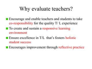 Why evaluate teachers?
Encourage and enable teachers and students to take
co-responsibility for the quality T/ L experience
To create and sustain a responsive learning
environment
Ensure excellence in T/L that’s fosters holistic
student success
Encourages improvement through reflective practice
 