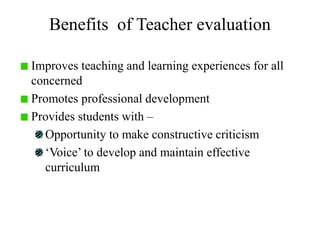 Benefits of Teacher evaluation
Improves teaching and learning experiences for all
concerned
Promotes professional development
Provides students with –
Opportunity to make constructive criticism
‘Voice’ to develop and maintain effective
curriculum
 