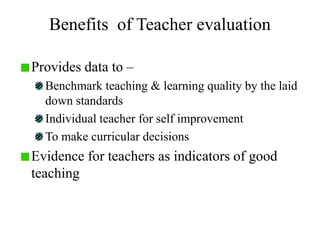 Benefits of Teacher evaluation
Provides data to –
Benchmark teaching & learning quality by the laid
down standards
Individual teacher for self improvement
To make curricular decisions
Evidence for teachers as indicators of good
teaching
 
