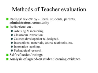 Methods of Teacher evaluation
Ratings/ review by - Peers, students, parents,
administrators, community
Reflections on -
Advising & mentoring
Classroom instruction
Courses developed or re-designed.
Instructional materials, course textbooks, etc.
Innovative teaching.
Pedagogical research.
Self reflection/ ratings
Analysis of agreed-on student learning evidence
 