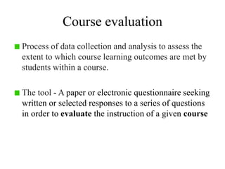 Course evaluation
Process of data collection and analysis to assess the
extent to which course learning outcomes are met by
students within a course.
The tool - A paper or electronic questionnaire seeking
written or selected responses to a series of questions
in order to evaluate the instruction of a given course
 