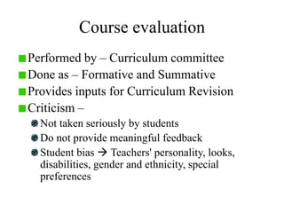 Course evaluation
Performed by – Curriculum committee
Done as – Formative and Summative
Provides inputs for Curriculum Revision
Criticism –
Not taken seriously by students
Do not provide meaningful feedback
Student bias  Teachers' personality, looks,
disabilities, gender and ethnicity, special
preferences
 