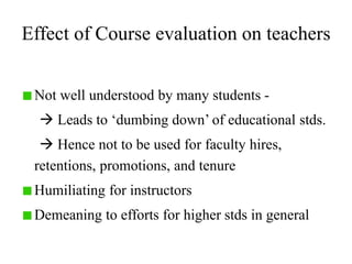 Effect of Course evaluation on teachers
Not well understood by many students -
 Leads to ‘dumbing down’ of educational stds.
 Hence not to be used for faculty hires,
retentions, promotions, and tenure
Humiliating for instructors
Demeaning to efforts for higher stds in general
 