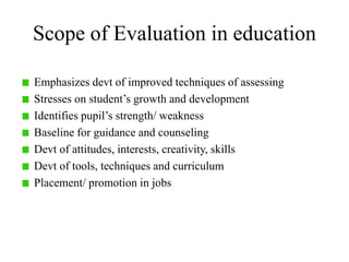 Scope of Evaluation in education
Emphasizes devt of improved techniques of assessing
Stresses on student’s growth and development
Identifies pupil’s strength/ weakness
Baseline for guidance and counseling
Devt of attitudes, interests, creativity, skills
Devt of tools, techniques and curriculum
Placement/ promotion in jobs
 