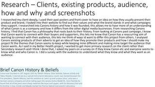 I researched my client deeply, I used their past posters and front cover to have an idea on how they usually present their
product and brand, I looked into their website to find out their values and what the brand stands in and what campaigns
they support. I researched into Canons history and how it was founded, this allows me to have more of an understanding
of what Canon is as a company and how it differs from the other digital media businesses. From researching Canons
history, I find that Canon has a philosophy that roots back to their history. From looking at Canons past campaign, I know
that Canon wants to connect with their buyers and supporters, this lets me know that Canon has a reoccurring aim of
wanting to connect with their audience, this lets me think of ways id want to differ this project from others. I analysed
Canons existing products of their adverts to get an idea of how they promote their products and how I should make my
project fit the themes that Canon seems to keep while keeping mine different and making mine target the audience that
Canon wants. As I said in my Better Health project, I wanted to get more primary research on the client rather than
Secondary research and I think I done that, I asked my peers on a survey on if they knew Canon etc and everyone seems to
know what and who Canon is. I did a survey with the audience to understand what they know and what they want as an
audience.
Research – Clients, existing products, audience,
how and why and screenshots
 