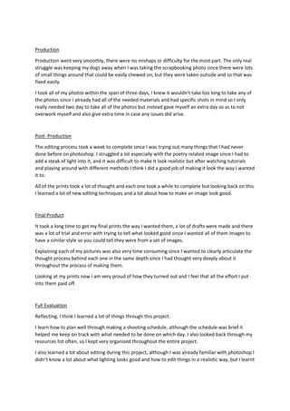 Production
Production went very smoothly, there were no mishaps or difficulty for the most part. The only real
struggle was keeping my dogs away when I was taking the scrapbooking photo since there were lots
of small things around that could be easily chewed on, but they were taken outside and so that was
fixed easily.
I took all of my photos within the span of three days, I knew it wouldn’t take too long to take any of
the photos since I already had all of the needed materials and had specific shots in mind so I only
really needed two day to take all of the photos but instead gave myself an extra day so as to not
overwork myself and also give extra time in case any issues did arise.
Post- Production
The editing process took a week to complete since I was trying out many things that I had never
done before on photoshop. I struggled a lot especially with the poetry related image since I had to
add a steak of light into it, and it was difficult to make it look realistic but after watching tutorials
and playing around with different methods I think I did a good job of making it look the way I wanted
it to.
All of the prints took a lot of thought and each one took a while to complete but looking back on this
I learned a lot of new editing techniques and a lot about how to make an image look good.
Final Product
It took a long time to get my final prints the way I wanted them, a lot of drafts were made and there
was a lot of trial and error with trying to tell what looked good since I wanted all of them images to
have a similar style so you could tell they were from a set of images.
Explaining each of my pictures was also very time consuming since I wanted to clearly articulate the
thought process behind each one in the same depth since I had thought very deeply about it
throughout the process of making them.
Looking at my prints now I am very proud of how they turned out and I feel that all the effort I put
into them paid off.
Full Evaluation
Reflecting, I think I learned a lot of things through this project.
I learn how to plan well through making a shooting schedule, although the schedule was brief it
helped me keep on track with what needed to be done on which day. I also looked back through my
resources list often, so I kept very organised throughout the entire project.
I also learned a lot about editing during this project, although I was already familiar with photoshop I
didn’t know a lot about what lighting looks good and how to edit things in a realistic way, but I learnt
 