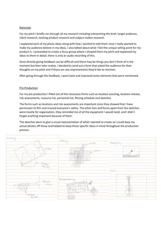 Rationale
For my pitch I briefly ran through all my research including interpreting the brief, target audience,
client research, existing product research and subject matter research.
I explained each of my photo ideas along with how I wanted to edit them since I really wanted to
make my audience believe in my ideas, I also talked about what I feel the unique selling point for my
product is. I proceeded to create a focus group where I showed them my pitch and explained my
ideas to them in detail, there is only an audio recording of this.
Since directly giving feedback can be difficult and there may be things you don’t think of in the
moment but then later realise, I decided to send out a form that asked the audience for their
thoughts on my pitch and if there are any improvements they’d like to mention.
After going through the feedback, I went back and improved some elements that were mentioned.
Pre-Production
For my pre-production I filled out all the necessary forms such as location scouting, location release,
risk assessments, resource list, personnel list, filming schedule and sketches.
The forms such as locations and risk assessments are important since they showed that I have
permission to film and insured everyone’s safety. The other lists and forms apart from the sketches
were mostly for organisation, they reminded me of all the equipment I would need, and I didn’t
forget anything important because of them.
The sketches were to give a visual representation of what I wanted to create so I could base my
actual photos off those and helped to keep those specific ideas in mind throughout the production
process.
 