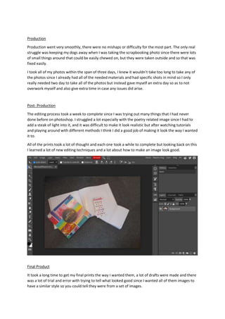 Production
Production went very smoothly, there were no mishaps or difficulty for the most part. The only real
struggle was keeping my dogs away when I was taking the scrapbooking photo since there were lots
of small things around that could be easily chewed on, but they were taken outside and so that was
fixed easily.
I took all of my photos within the span of three days, I knew it wouldn’t take too long to take any of
the photos since I already had all of the needed materials and had specific shots in mind so I only
really needed two day to take all of the photos but instead gave myself an extra day so as to not
overwork myself and also give extra time in case any issues did arise.
Post- Production
The editing process took a week to complete since I was trying out many things that I had never
done before on photoshop. I struggled a lot especially with the poetry related image since I had to
add a steak of light into it, and it was difficult to make it look realistic but after watching tutorials
and playing around with different methods I think I did a good job of making it look the way I wanted
it to.
All of the prints took a lot of thought and each one took a while to complete but looking back on this
I learned a lot of new editing techniques and a lot about how to make an image look good.
Final Product
It took a long time to get my final prints the way I wanted them, a lot of drafts were made and there
was a lot of trial and error with trying to tell what looked good since I wanted all of them images to
have a similar style so you could tell they were from a set of images.
 