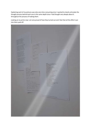Explaining each of my pictures was also very time consuming since I wanted to clearly articulate the
thought process behind each one in the same depth since I had thought very deeply about it
throughout the process of making them.
Looking at my prints now I am very proud of how they turned out and I feel that all the effort I put
into them paid off.
 