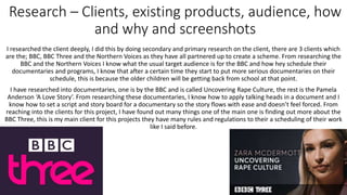 Research – Clients, existing products, audience, how
and why and screenshots
I researched the client deeply, I did this by doing secondary and primary research on the client, there are 3 clients which
are the; BBC, BBC Three and the Northern Voices as they have all partnered up to create a scheme. From researching the
BBC and the Northern Voices I know what the usual target audience is for the BBC and how hey schedule their
documentaries and programs, I know that after a certain time they start to put more serious documentaries on their
schedule, this is because the older children will be getting back from school at that point.
I have researched into documentaries, one is by the BBC and is called Uncovering Rape Culture, the rest is the Pamela
Anderson ‘A Love Story’. From researching these documentaries, I know how to apply talking heads in a document and I
know how to set a script and story board for a documentary so the story flows with ease and doesn’t feel forced. From
reaching into the clients for this project, I have found out many things one of the main one is finding out more about the
BBC Three, this is my main client for this projects they have many rules and regulations to their a scheduling of their work
like I said before.
 