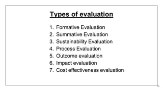 Types of evaluation
1. Formative Evaluation
2. Summative Evaluation
3. Sustainability Evaluation
4. Process Evaluation
5. Outcome evaluation
6. Impact evaluation
7. Cost effectiveness evaluation
10
 