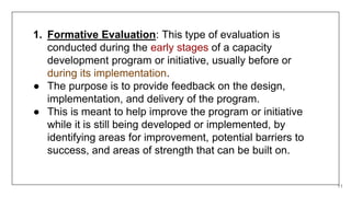 11
1. Formative Evaluation: This type of evaluation is
conducted during the early stages of a capacity
development program or initiative, usually before or
during its implementation.
● The purpose is to provide feedback on the design,
implementation, and delivery of the program.
● This is meant to help improve the program or initiative
while it is still being developed or implemented, by
identifying areas for improvement, potential barriers to
success, and areas of strength that can be built on.
 