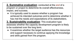12
2. Summative evaluation: conducted at the end of a
program or project to determine its overall effectiveness,
impact, and success.
● It is typically used to assess whether a program has
achieved its intended outcomes and to determine whether it
has met the needs and expectations of its stakeholders.
3. Sustainability evaluation: This evaluation type
assesses whether the capacity development program is likely
to be sustained over the long term.
● It examines whether the target audience has the resources
and support necessary to continue applying the knowledge
and skills gained from the program.
 