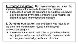 13
4. Process evaluation: This evaluation type focuses on the
implementation of the capacity development program.
● It assesses how well the program is being delivered, how it
is being received by the target audience, and whether the
program is being implemented as intended.
5. Outcome evaluation: This evaluation type focuses on
the short- and medium-term results of the capacity
development program.
● It assesses the extent to which the program has achieved
its objectives and produced the intended outcomes, such
as changes in knowledge, skills, and attitudes.
 