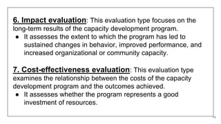 14
6. Impact evaluation: This evaluation type focuses on the
long-term results of the capacity development program.
● It assesses the extent to which the program has led to
sustained changes in behavior, improved performance, and
increased organizational or community capacity.
7. Cost-effectiveness evaluation: This evaluation type
examines the relationship between the costs of the capacity
development program and the outcomes achieved.
● It assesses whether the program represents a good
investment of resources.
 