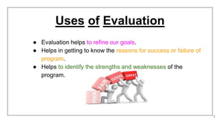 Uses of Evaluation
● Evaluation helps to refine our goals.
● Helps in getting to know the reasons for success or failure of
program.
● Helps to identify the strengths and weaknesses of the
program.
3
 