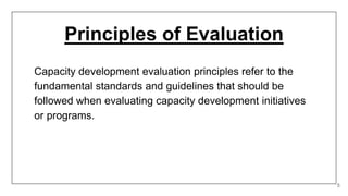 Principles of Evaluation
5
Capacity development evaluation principles refer to the
fundamental standards and guidelines that should be
followed when evaluating capacity development initiatives
or programs.
 