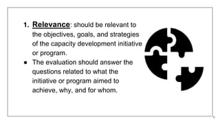 1. Relevance: should be relevant to
the objectives, goals, and strategies
of the capacity development initiative
or program.
● The evaluation should answer the
questions related to what the
initiative or program aimed to
achieve, why, and for whom.
6
 