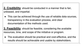 2. Credibility: should be conducted in a manner that is fair,
unbiased, and impartial.
● This can be achieved through the use of reliable data sources,
transparency in the evaluation process, and clear
documentation of the methods used.
3. Feasibility: should be feasible, considering the available
resources, time, and scope of the initiative or program.
● The evaluation should be practical and cost-effective, and the
results should be achievable and usable by stakeholders.
7
 