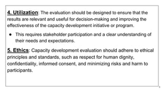 4. Utilization: The evaluation should be designed to ensure that the
results are relevant and useful for decision-making and improving the
effectiveness of the capacity development initiative or program.
● This requires stakeholder participation and a clear understanding of
their needs and expectations.
5. Ethics: Capacity development evaluation should adhere to ethical
principles and standards, such as respect for human dignity,
confidentiality, informed consent, and minimizing risks and harm to
participants.
8
 