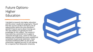 Future Options-
Higher
Education
I decided to research into higher education
and the areas I could end up going to. I found
that the courses I’d like to do have a lot of
opportunities within the area therefore I
wouldn’t have to worry about moving out.
This was helpful as it gained me more
knowledge on this subject. The research I
have done has convinced me to apply to
university through Ucas. I went on the ucas
website and completed the areas needed and
completed my personal statement. I have
received conditional offers on 4/5 of the
universities I applied too and I’m still waiting
for a response from Newcastle University.
 