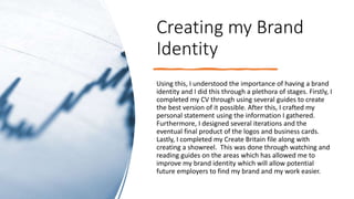 Creating my Brand
Identity
Using this, I understood the importance of having a brand
identity and I did this through a plethora of stages. Firstly, I
completed my CV through using several guides to create
the best version of it possible. After this, I crafted my
personal statement using the information I gathered.
Furthermore, I designed several iterations and the
eventual final product of the logos and business cards.
Lastly, I completed my Create Britain file along with
creating a showreel. This was done through watching and
reading guides on the areas which has allowed me to
improve my brand identity which will allow potential
future employers to find my brand and my work easier.
 
