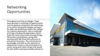 Networking
Opportunities
Throughout my time at college, I have
been granted a multitude of opportunities
such as going to universities for workshops
in my sector along with people coming in
for talks and workshops within the college.
For industry placement, I did a multitude
of things including Changemakers which
helps the local community through things
like events and podcasts, along with
working with We Know Pets who are an
animal care business. This enhanced my
knowledge and skills as the experience
allowed me to learn a lot more about my
sector along with other things that would
be vital within work (punctuality etcetera.)
 