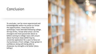 Conclusion
To conclude, I am far more experienced and
knowledgeable within my sector as I know
the opportunities, I have due to the
workshops I have attended following college.
On top of this, I know what areas I am the
strongest and most passionate about as
before coming to college I was a bit unsure
about my future steps (deferring my
university application for a year to focus on
my businesses.) From college, I have grown in
confidence along with being able to
showcase my strengths a lot better (story
telling.)
 