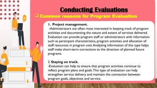 Conducting Evaluations
 Common reasons for Program Evaluation
1. Project management.
-Administrators are often most interested in keeping track of program
activities and documenting the nature and extent of services delivered.
Evaluation can provide program staff or administrators with information
such as participant characteristics, program activities and allocation of
staff resources in program cost.Analyzing information of this type helps
staff make short-term corrections to the direction of planned future
programs.
2. Staying on track.
-Evaluation can help to ensure that program activities continue to
reflect program plans and goals.This type of evaluation can help
strengthen service delivery and maintain the connection between
program goals, objectives and service.
 