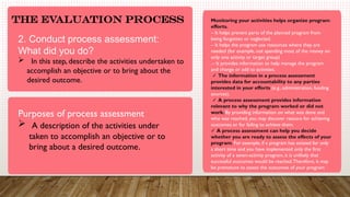 .
The Evaluation Process
2. Conduct process assessment:
What did you do?
 In this step, describe the activities undertaken to
accomplish an objective or to bring about the
desired outcome.
Purposes of process assessment
 A description of the activities under
taken to accomplish an objective or to
bring about a desired outcome.
Monitoring your activities helps organize program
efforts.
– It helps prevent parts of the planned program from
being forgotten or neglected.
– It helps the program use resources where they are
needed (for example, not spending most of the money on
only one activity or target group)
.– It provides information to help manage the program
and change or add to activities.
✓ The information in a process assessment
provides data for accountability to any parties
interested in your efforts (e.g., administration, funding
sources).
✓ A process assessment provides information
relevant to why the program worked or did not
work. By providing information on what was done and
who was reached, you may discover reasons for achieving
outcomes or for failing to achieve them.
✓ A process assessment can help you decide
whether you are ready to assess the effects of your
program. For example, if a program has existed for only
a short time and you have implemented only the first
activity of a seven-activity program, it is unlikely that
successful outcomes would be reached.Therefore, it may
be premature to assess the outcomes of your program
 