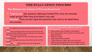 .
The Evaluation Process
Two Related sets of Issues of Process Assessment:
 Target groups. Key questions addressed include:Who were the intended
target groups? Were they prioritized in any way?
 Activities.There are also important questions that need to be asked about
the activities
 Who was supposed to do what to whom, and when was it to be
done?
 What about the staff that delivers the services? How many staff
members?Which staff?What kinds of qualifications and training do
they need to carry out the services?
 What is the staff is asked to do (e.g., hold classes, show movies,
model behavior)?
 Who are the target groups (e.g., male students, teachers) of the
activity?
 When and where will the activity occur (e.g., during school
assemblies, after school)
Information or data should be collected to answer the
following questions:
 What activities were included in the program?
 How many activities were carried out, and with which
target audiences?
 Who was missing?
 What topics were presented?
 What activities or topics were not carried out?
 What did the participants think of the program and its
activities? Was it interesting, use ful or a waste of time?
 
