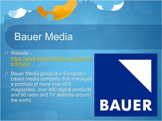 Bauer Media
Website -
https://www.bauermedia.co.uk/brand
s/4music
Bauer Media group is a European-
based media company that manages
a portfolio of more than 600
magazines, over 400 digital products
and 50 radio and TV stations around
the world.
 