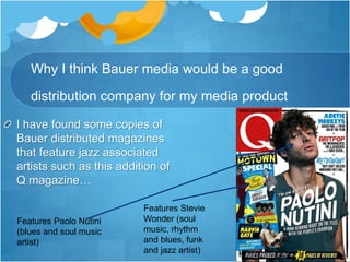 Why I think Bauer media would be a good
distribution company for my media product
I have found some copies of
Bauer distributed magazines
that feature jazz associated
artists such as this addition of
Q magazine…
Features Paolo Nutini
(blues and soul music
artist)
Features Stevie
Wonder (soul
music, rhythm
and blues, funk
and jazz artist)
 